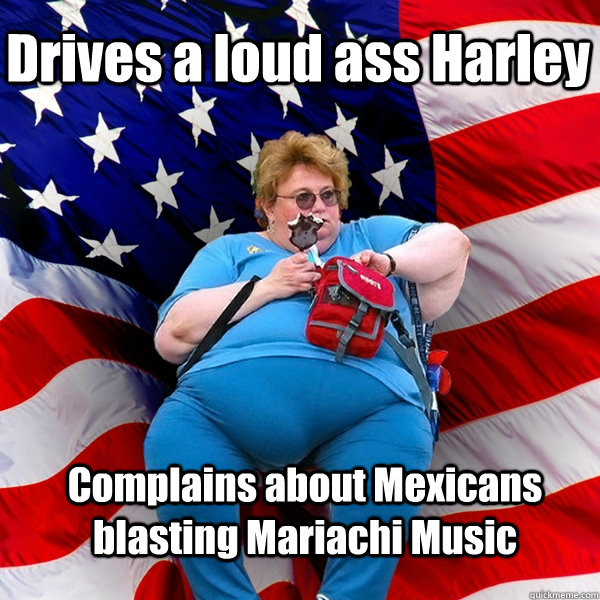 Drives a loud ass Harley  Complains about Mexicans blasting Mariachi Music  - Drives a loud ass Harley  Complains about Mexicans blasting Mariachi Music   Asinine American fat obese red state republican lady meme