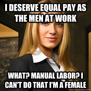 I deserve equal pay as the men at work What? manual labor? I can't do that I'm a female  