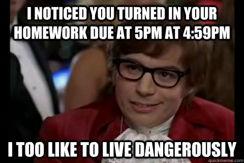 I noticed you turned in your homework due at 5pm at 4:59PM i too like to live dangerously  Dangerously - Austin Powers