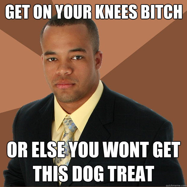 get on your knees bitch or else you wont get this dog treat   Successful Black Man