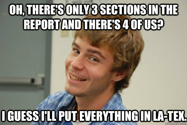 Oh, there's only 3 sections in the report and there's 4 of us? I Guess i'll put everything in la-Tex. - Oh, there's only 3 sections in the report and there's 4 of us? I Guess i'll put everything in la-Tex.  Team Project Douche