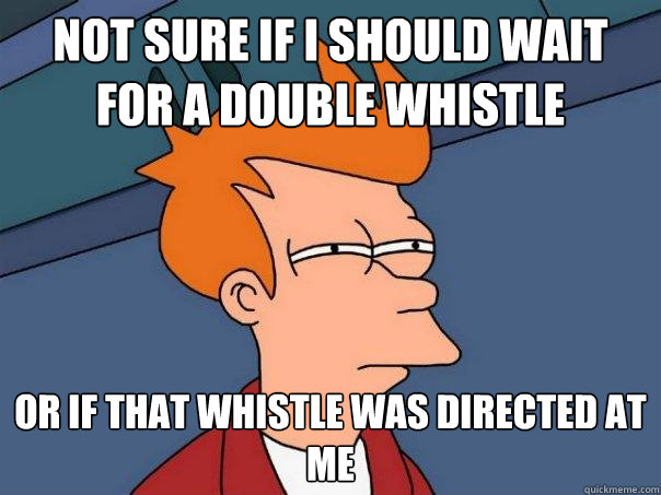 not sure if I should wait for a double whistle or if that whistle was directed at me - not sure if I should wait for a double whistle or if that whistle was directed at me  Futurama Fry