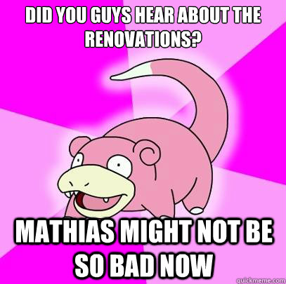 Did you guys hear about the renovations? mathias might not be so bad now  Slowpoke