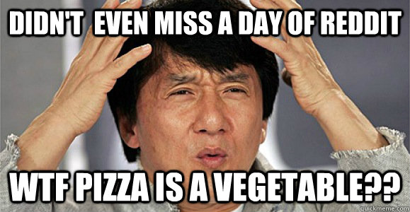 DIDN'T  EVEN MISS A DAY OF REDDIT WTF PIZZA IS A VEGETABLE?? - DIDN'T  EVEN MISS A DAY OF REDDIT WTF PIZZA IS A VEGETABLE??  Confused Jackie Chan