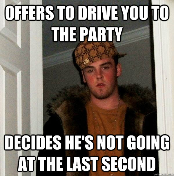 offers to drive you to the party decides he's not going at the last second - offers to drive you to the party decides he's not going at the last second  Scumbag Steve