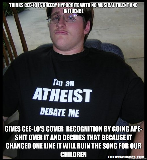 Thinks Cee-Lo is greedy hypocrite with no musical talent and influence Gives Cee-Lo's cover  recognition by going ape-shit over it and decides that because it changed one line it will ruin the song for our children - Thinks Cee-Lo is greedy hypocrite with no musical talent and influence Gives Cee-Lo's cover  recognition by going ape-shit over it and decides that because it changed one line it will ruin the song for our children  Scumbag Atheist