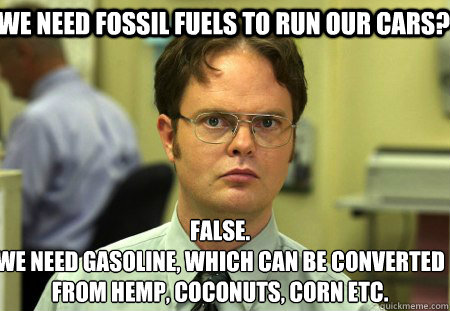 We need fossil fuels to run our cars? False.
We need gasoline, which can be converted from hemp, coconuts, corn etc. - We need fossil fuels to run our cars? False.
We need gasoline, which can be converted from hemp, coconuts, corn etc.  Schrute