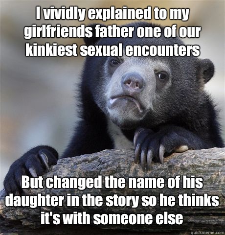 I vividly explained to my girlfriends father one of our kinkiest sexual encounters But changed the name of his daughter in the story so he thinks it's with someone else - I vividly explained to my girlfriends father one of our kinkiest sexual encounters But changed the name of his daughter in the story so he thinks it's with someone else  Confession Bear