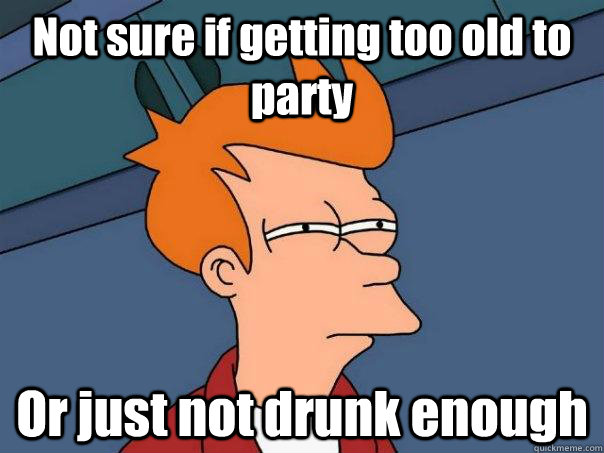 Not sure if getting too old to party Or just not drunk enough - Not sure if getting too old to party Or just not drunk enough  Futurama Fry