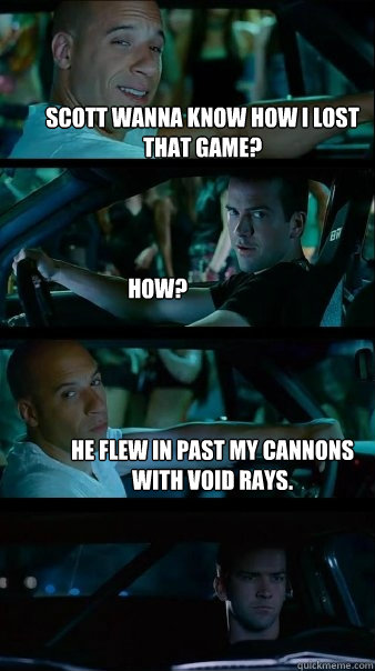 Scott wanna know how I lost that game? How? He flew in past my cannons with Void Rays.  - Scott wanna know how I lost that game? How? He flew in past my cannons with Void Rays.   Fast and Furious