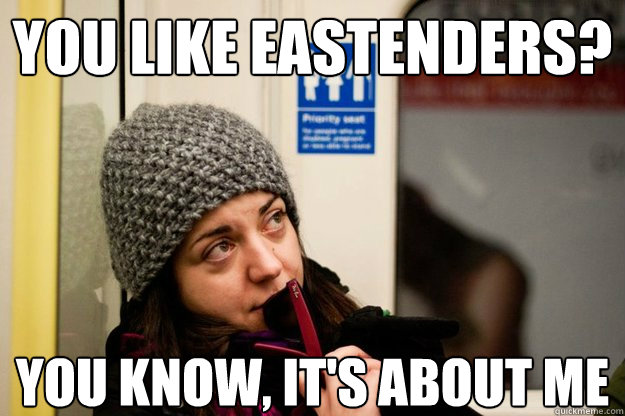 you like Eastenders? you know, it's about me  