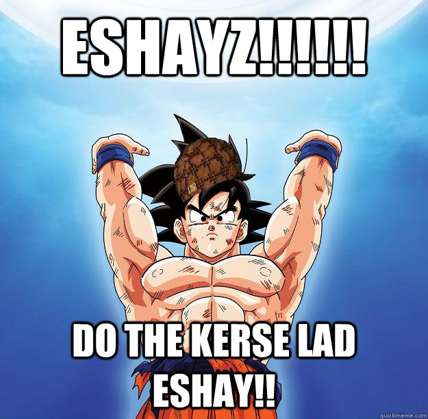 ESHAYZ!!!!!! DO THE KERSE LAD ESHAY!!   Scumbag Goku