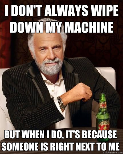 I don't always wipe down my machine but when i do, it's because someone is right next to me  The Most Interesting Man In The World