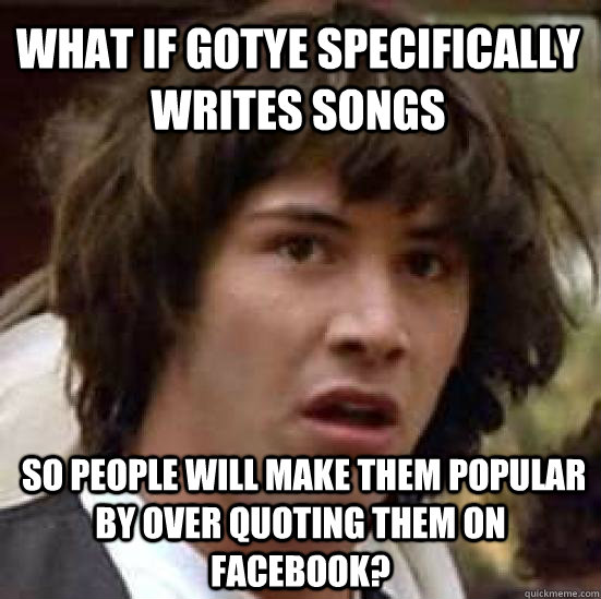 What if gotye specifically writes songs  so people will make them popular by over quoting them on facebook? - What if gotye specifically writes songs  so people will make them popular by over quoting them on facebook?  conspiracy keanu