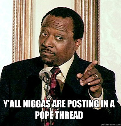 Y'ALL NIGGAS ARE POSTING IN A POPE THREAD  