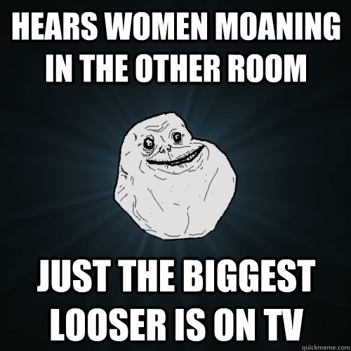 Hears women moaning in the other room just the biggest looser is on tv  Forever Alone