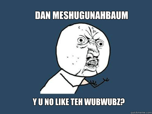 Dan Meshugunahbaum  y u no like teh wubwubz?  Y U No