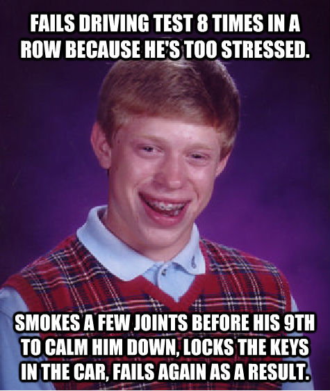 FAILS DRIVING TEST 8 TIMES IN A ROW BECAUSE HE'S TOO STRESSED. SMOKES A FEW JOINTS BEFORE HIS 9TH TO CALM HIM DOWN, LOCKS THE KEYS IN THE CAR, FAILS AGAIN AS A RESULT. - FAILS DRIVING TEST 8 TIMES IN A ROW BECAUSE HE'S TOO STRESSED. SMOKES A FEW JOINTS BEFORE HIS 9TH TO CALM HIM DOWN, LOCKS THE KEYS IN THE CAR, FAILS AGAIN AS A RESULT.  Bad Luck Brian