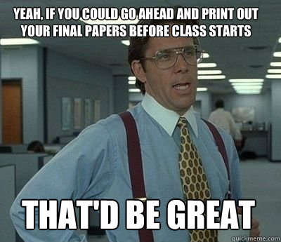 Yeah, if you could go ahead and print out your final papers before class starts That'd be great - Yeah, if you could go ahead and print out your final papers before class starts That'd be great  Bill Lumbergh