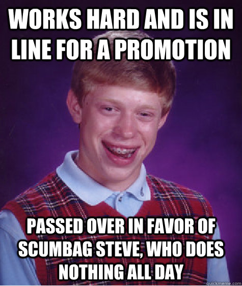 works hard and is in line for a promotion passed over in favor of scumbag steve, who does nothing all day  Bad Luck Brian