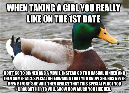 When taking a girl you really like on the 1st date Don't go to dinner and a movie. Instead go to a casual dinner and then someplace special afterwards that you know she has never been before. She will then realize that this special place you brought her t - When taking a girl you really like on the 1st date Don't go to dinner and a movie. Instead go to a casual dinner and then someplace special afterwards that you know she has never been before. She will then realize that this special place you brought her t  Actual Advice Mallard