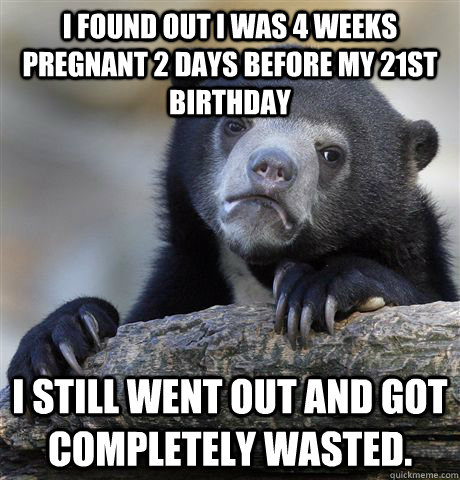 I found out i was 4 weeks pregnant 2 days before my 21st birthday I still went out and got completely wasted.  Confession Bear