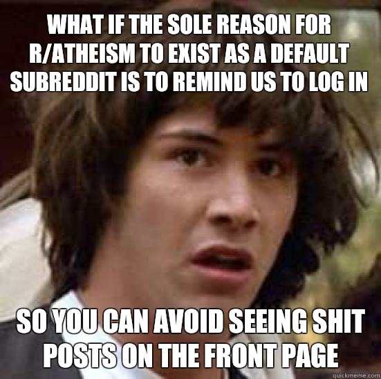 What if the sole reason for r/atheism to exist as a default subreddit is to remind us to log in  So you can avoid seeing shit posts on the front page  conspiracy keanu