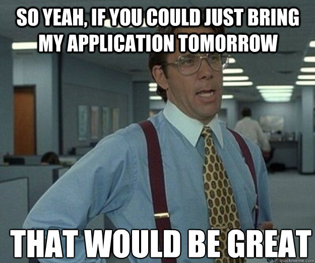 So yeah, if you could just bring my application tomorrow  THAT WOULD BE GREAT  that would be great