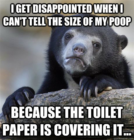 I get disappointed when i can't tell the size of my poop Because the toilet paper is covering it...  Confession Bear