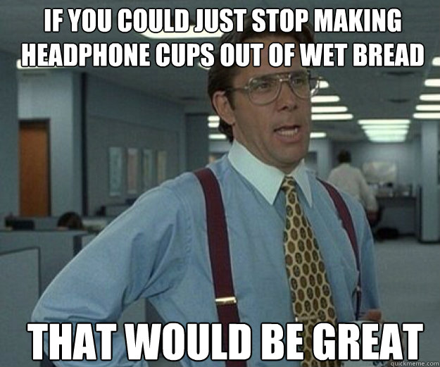 If you could just stop making headphone cups out of wet bread THAT WOULD BE GREAT  that would be great