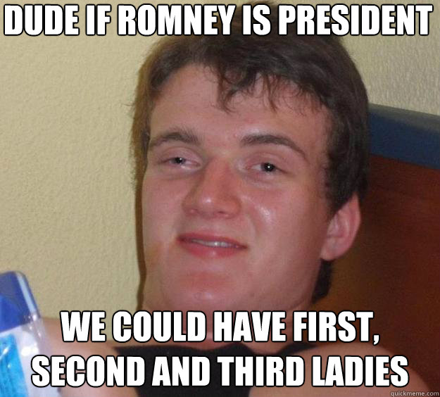 Dude if romney is president we could have first, second and third ladies  10 Guy