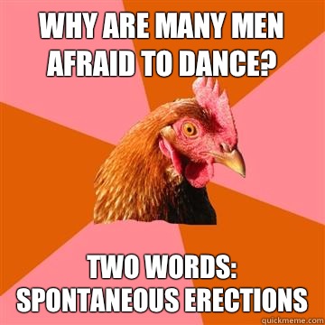 Why are many men afraid to dance? Two words:
Spontaneous Erections - Why are many men afraid to dance? Two words:
Spontaneous Erections  Anti-Joke Chicken