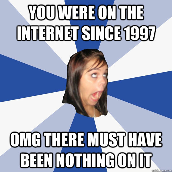 You were on the internet since 1997 omg there must have been nothing on it  Annoying Facebook Girl