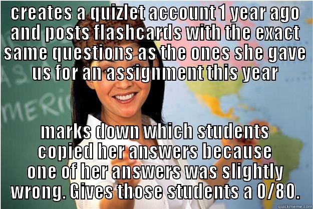 CREATES A QUIZLET ACCOUNT 1 YEAR AGO AND POSTS FLASHCARDS WITH THE EXACT SAME QUESTIONS AS THE ONES SHE GAVE US FOR AN ASSIGNMENT THIS YEAR MARKS DOWN WHICH STUDENTS COPIED HER ANSWERS BECAUSE ONE OF HER ANSWERS WAS SLIGHTLY WRONG. GIVES THOSE STUDENTS A 0/80. Scumbag Teacher