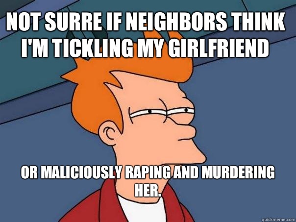 Not surre if neighbors think I'm tickling my Girlfriend   or maliciously raping and murdering her.
  Futurama Fry