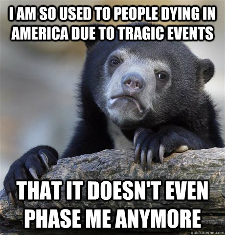 I am so used to people dying in america due to tragic events That it doesn't even phase me anymore - I am so used to people dying in america due to tragic events That it doesn't even phase me anymore  Confession Bear