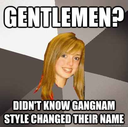 Gentlemen? Didn't know gangnam style changed their name  Musically Oblivious 8th Grader