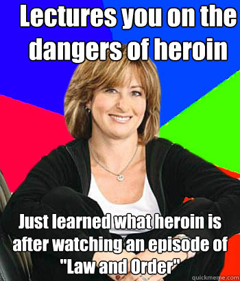 Lectures you on the dangers of heroin Just learned what heroin is after watching an episode of 