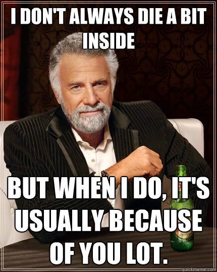 I don't always die a bit inside But when I do, it's usually because of you lot.  - I don't always die a bit inside But when I do, it's usually because of you lot.   The Most Interesting Man In The World