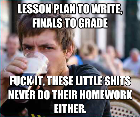 lesson plan to write, finals to grade fuck it, these little shits never do their homework either.  Lazy College Senior