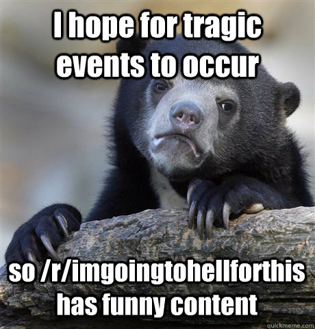 I hope for tragic events to occur so /r/imgoingtohellforthis has funny content  Confession Bear