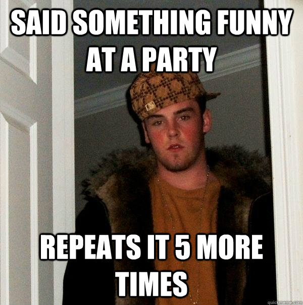 said something funny at a party  repeats it 5 more times   Scumbag Steve