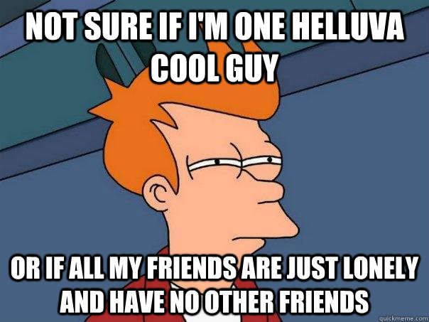 Not sure if I'm one helluva cool guy Or if all my friends are just lonely and have no other friends - Not sure if I'm one helluva cool guy Or if all my friends are just lonely and have no other friends  Futurama Fry