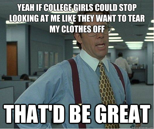 yeah if college girls could stop looking at me like they want to tear my clothes off that'd be great  Lumberg