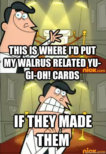This is where I'd put my walrus related yu-gi-oh! cards if they made them  