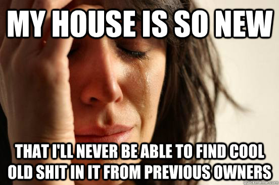 My House is so new that i'll never be able to find cool old shit in it from previous owners  First World Problems