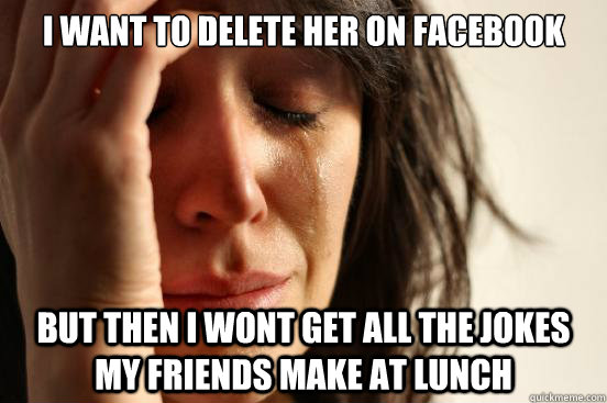 I want to delete her on facebook But then I wont get all the jokes my friends make at lunch - I want to delete her on facebook But then I wont get all the jokes my friends make at lunch  First World Problems