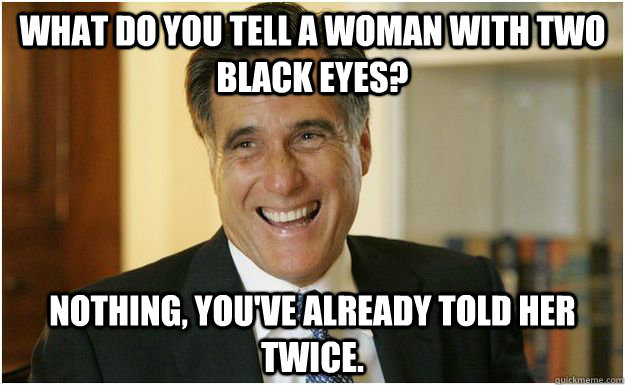 What do you tell a woman with two black eyes? Nothing, you've already told her twice.  Mitt Romney