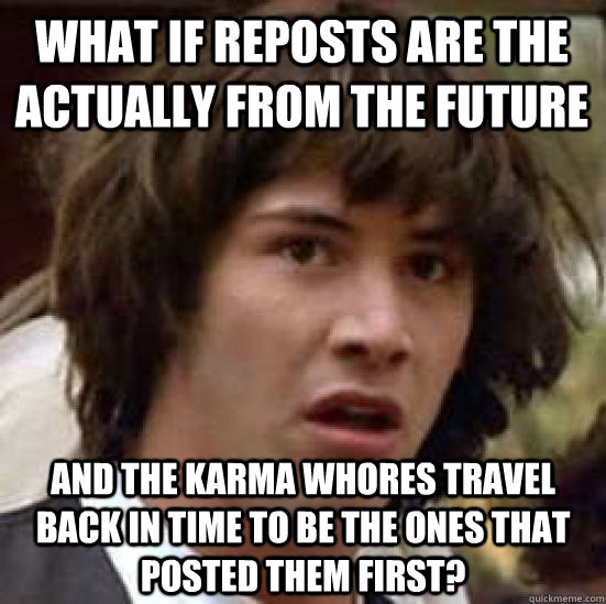 What if reposts are the actually from the future And the karma whores travel back in time to be the ones that posted them first?  conspiracy keanu