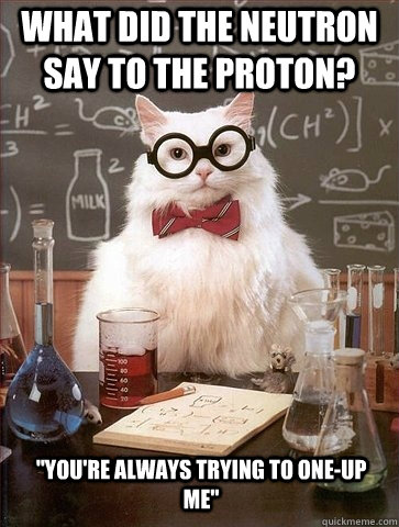 What did the neutron say to the proton? 